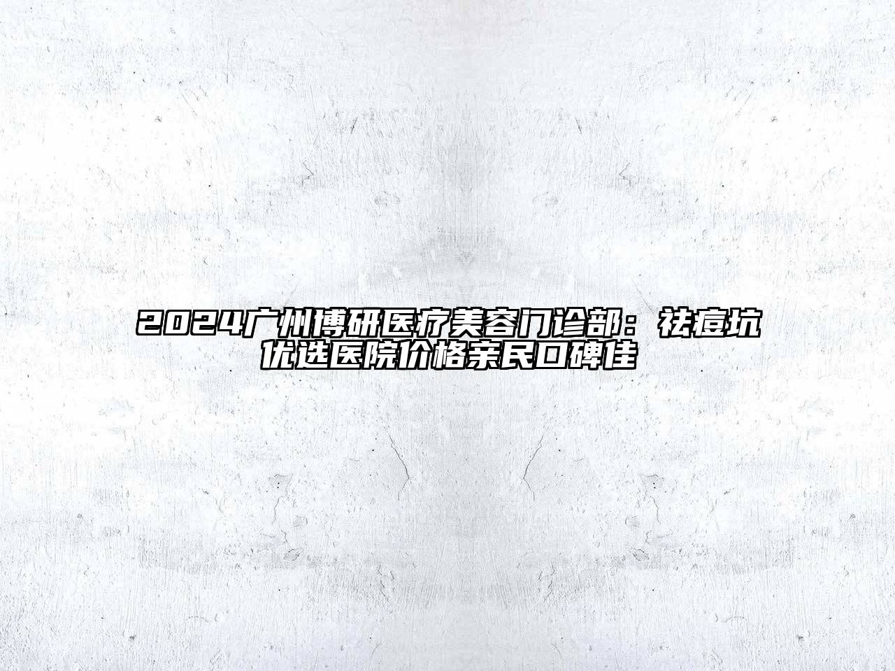 2024广州博研医疗美容门诊部：祛痘坑优选医院价格亲民口碑佳