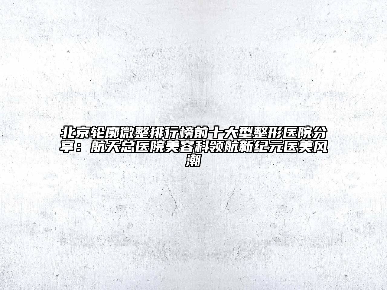 北京轮廓微整排行榜前十大型整形医院分享：航天总医院美容科领航新纪元医美风潮