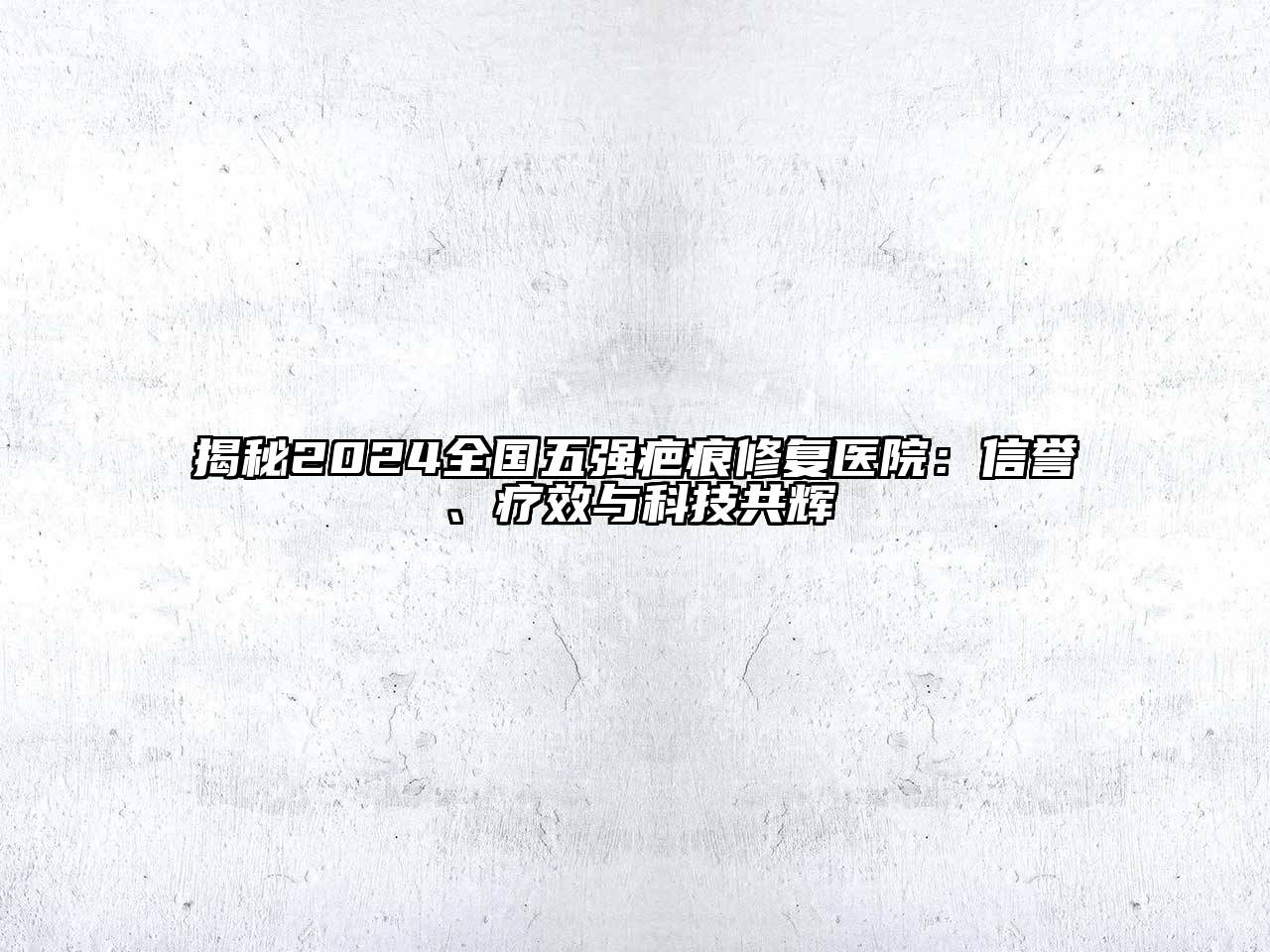 揭秘2024全国五强疤痕修复医院：信誉、疗效与科技共辉