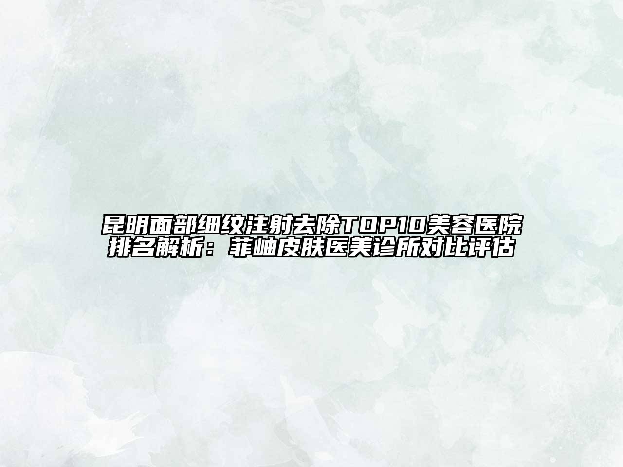 昆明面部细纹注射去除TOP10美容医院排名解析：菲岫皮肤医美诊所对比评估