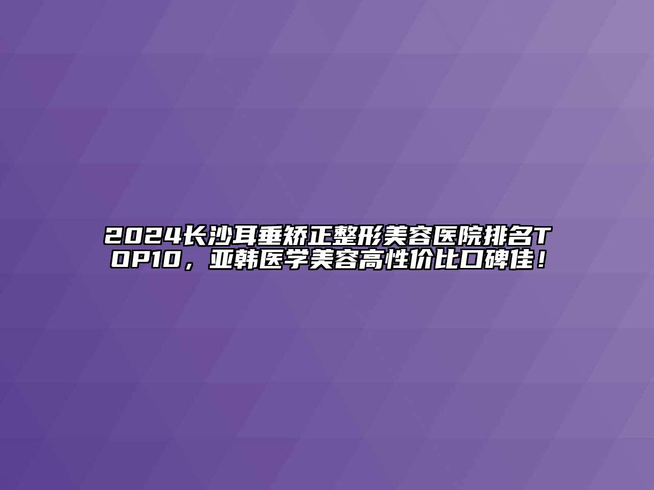 2024长沙耳垂矫正整形美容医院排名TOP10，亚韩医学美容高性价比口碑佳！