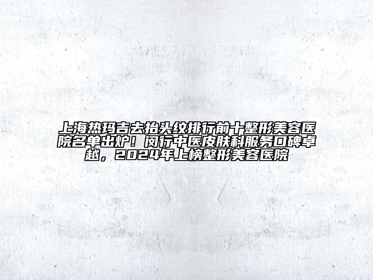 上海热玛吉去抬头纹排行前十整形美容医院名单出炉！闵行中医皮肤科服务口碑卓越，2024年上榜整形美容医院
