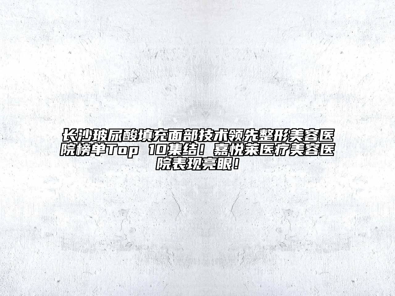 长沙玻尿酸填充面部技术领先整形美容医院榜单Top 10集结！嘉悦莱医疗美容医院表现亮眼！