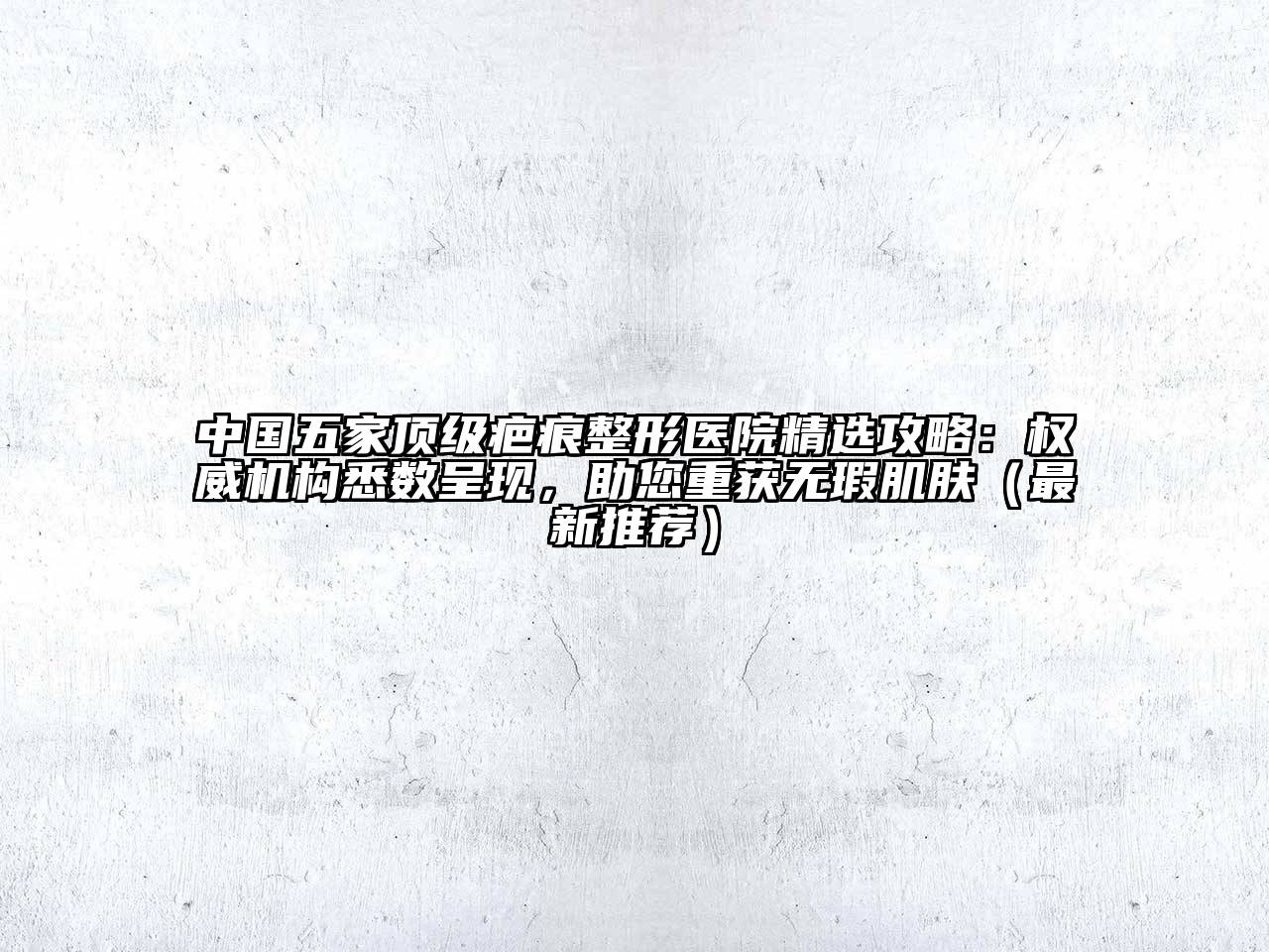 中国五家顶级疤痕整形医院精选攻略：权威机构悉数呈现，助您重获无瑕肌肤（最新推荐）