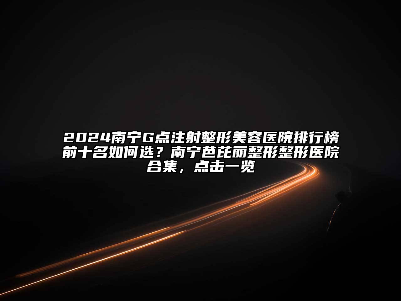2024南宁G点注射整形美容医院排行榜前十名如何选？南宁芭芘丽整形整形医院合集，点击一览