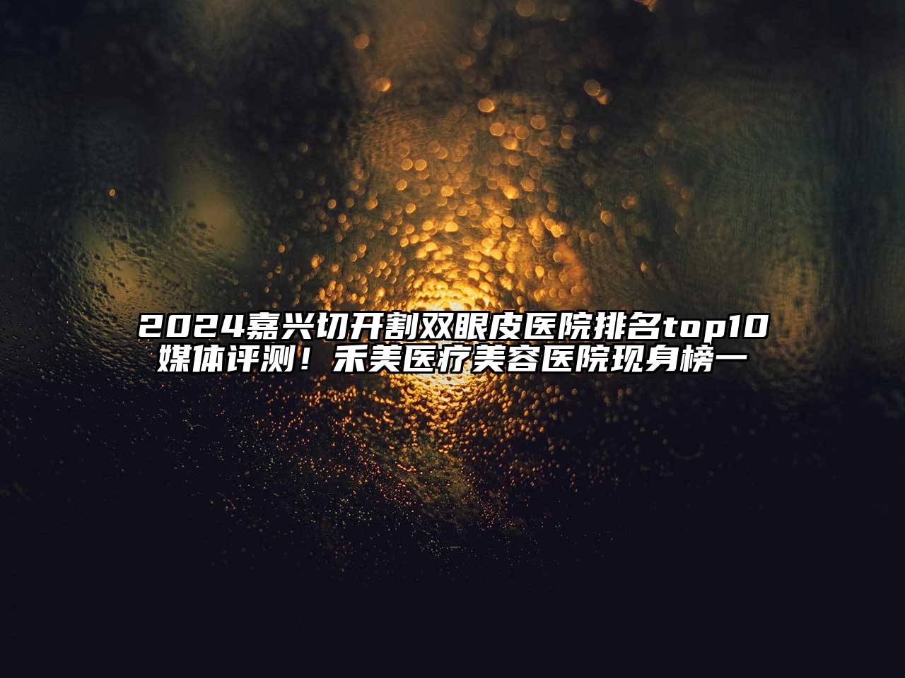 2024嘉兴切开割双眼皮医院排名top10媒体评测！禾美医疗美容医院现身榜一