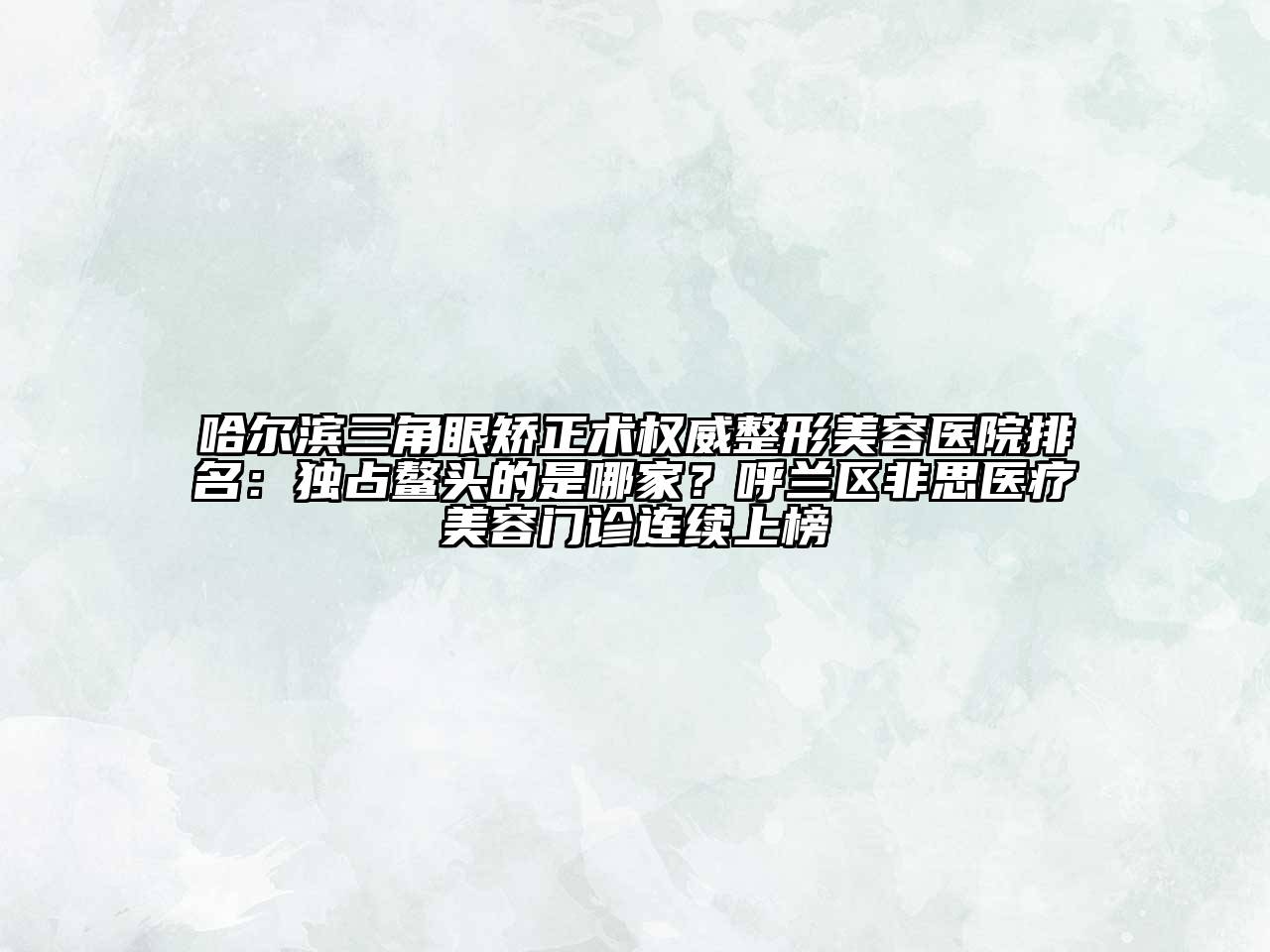 哈尔滨三角眼矫正术权威整形美容医院排名：独占鳌头的是哪家？呼兰区非思医疗美容门诊连续上榜