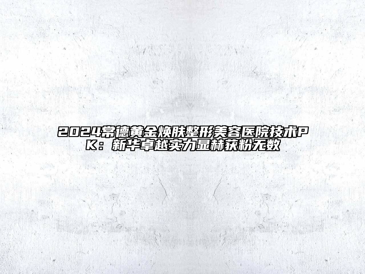 2024常德黄金焕肤整形美容医院技术PK：新华卓越实力显赫获粉无数