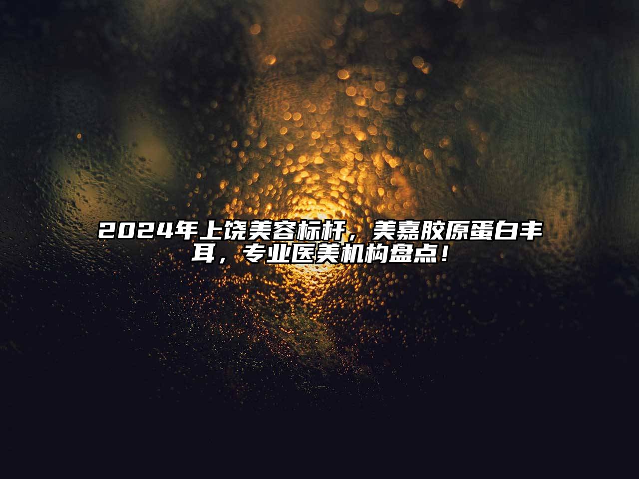 2024年上饶美容标杆，美嘉胶原蛋白丰耳，专业医美机构盘点！