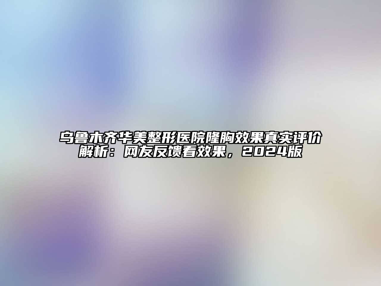 乌鲁木齐华美整形医院隆胸效果真实评价解析：网友反馈看效果，2024版
