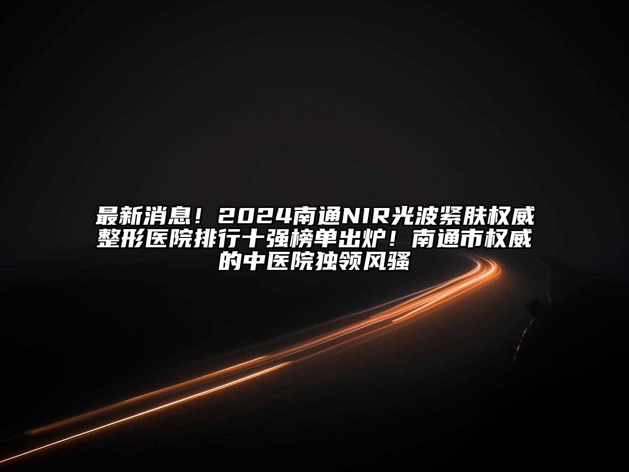 最新消息！2024南通NIR光波紧肤权威整形医院排行十强榜单出炉！南通市权威的中医院独领风骚