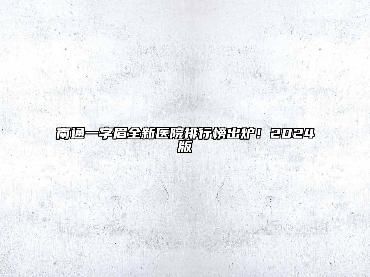 南通一字眉全新医院排行榜出炉！2024版