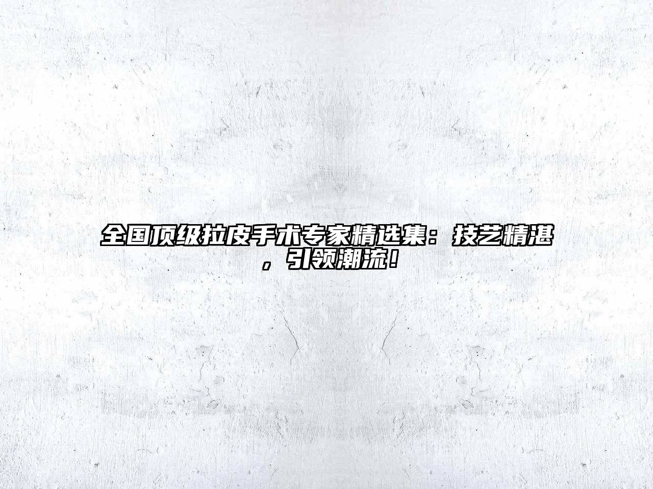全国顶级拉皮手术专家精选集：技艺精湛，引领潮流！