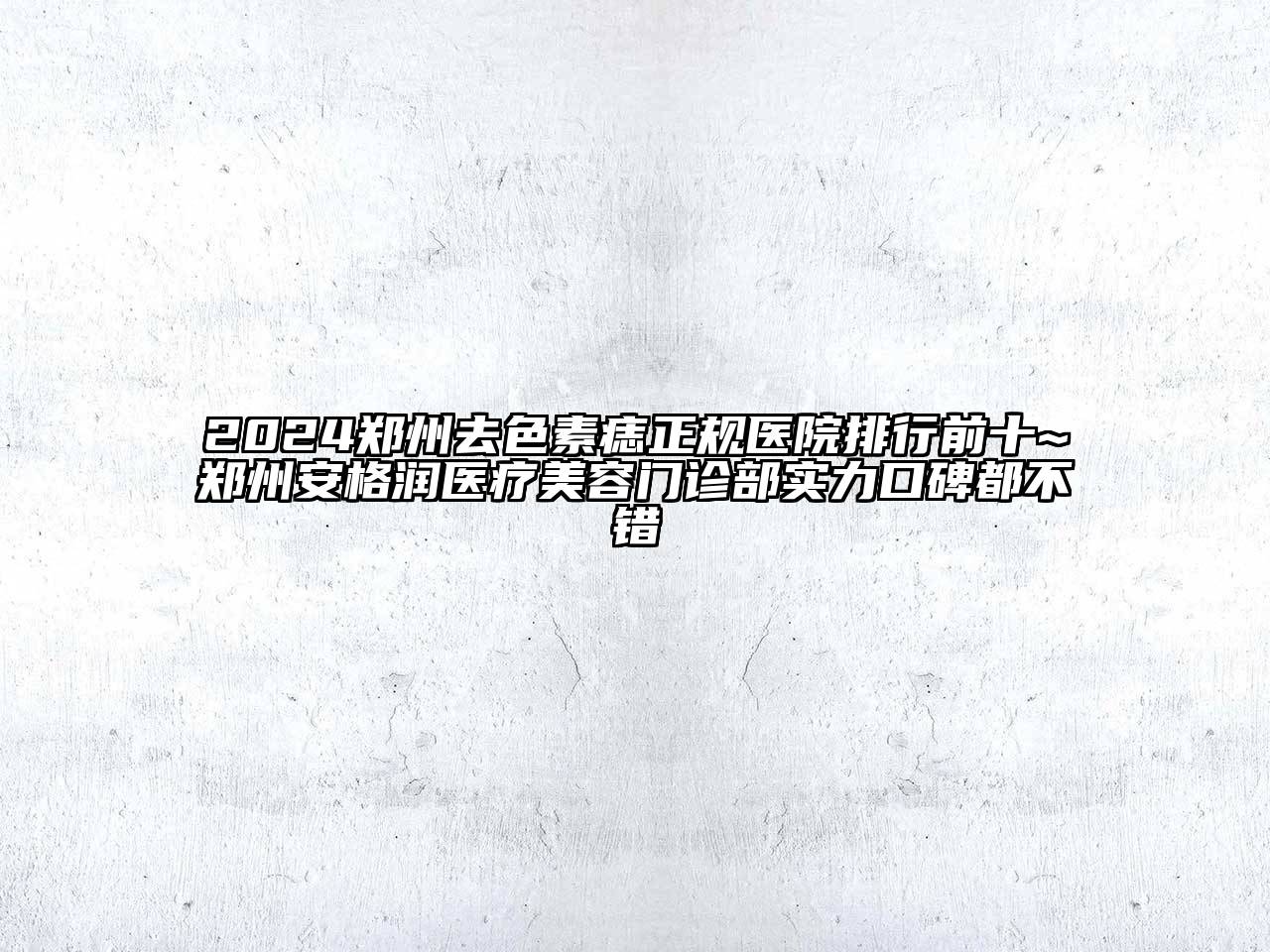 2024郑州去色素痣正规医院排行前十~郑州安格润医疗美容门诊部实力口碑都不错