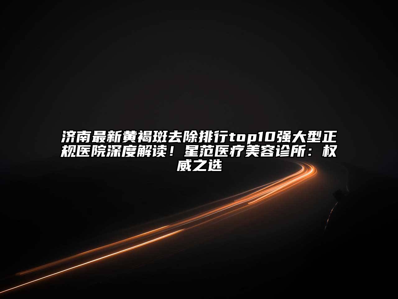 济南最新黄褐斑去除排行top10强大型正规医院深度解读！星范医疗美容诊所：权威之选