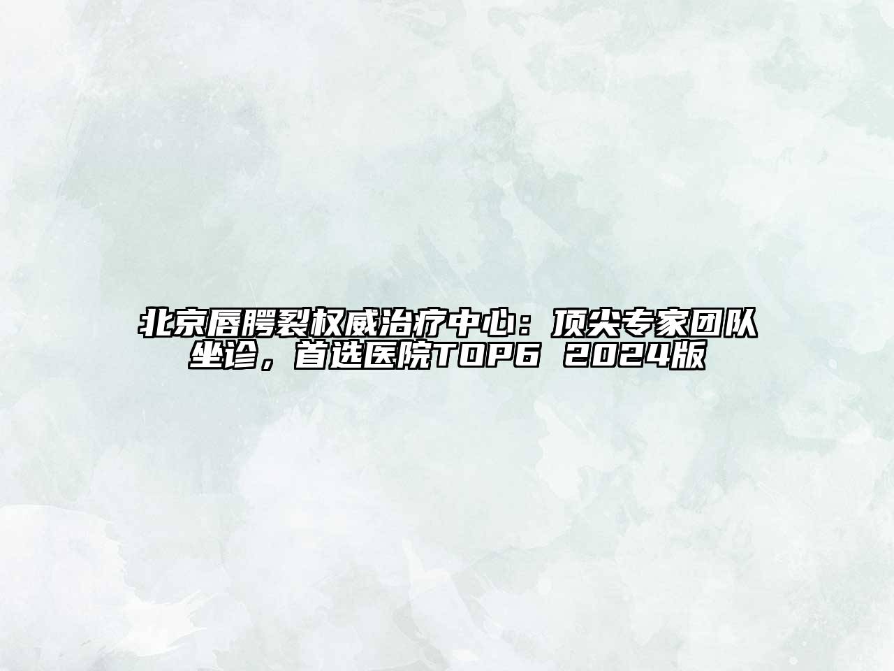 北京唇腭裂权威治疗中心：顶尖专家团队坐诊，首选医院TOP6 2024版