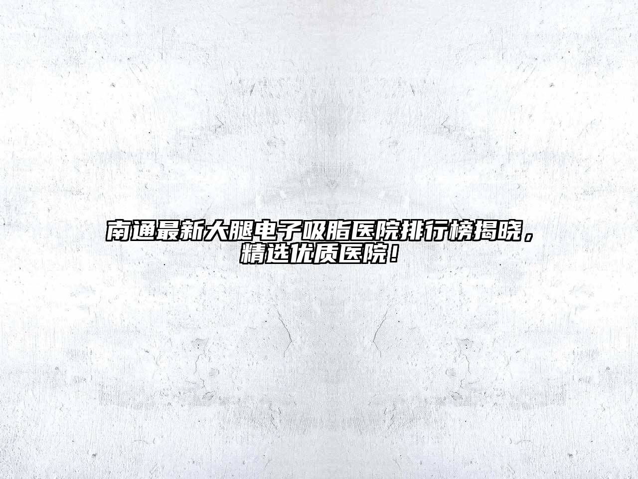 南通最新大腿电子吸脂医院排行榜揭晓，精选优质医院！
