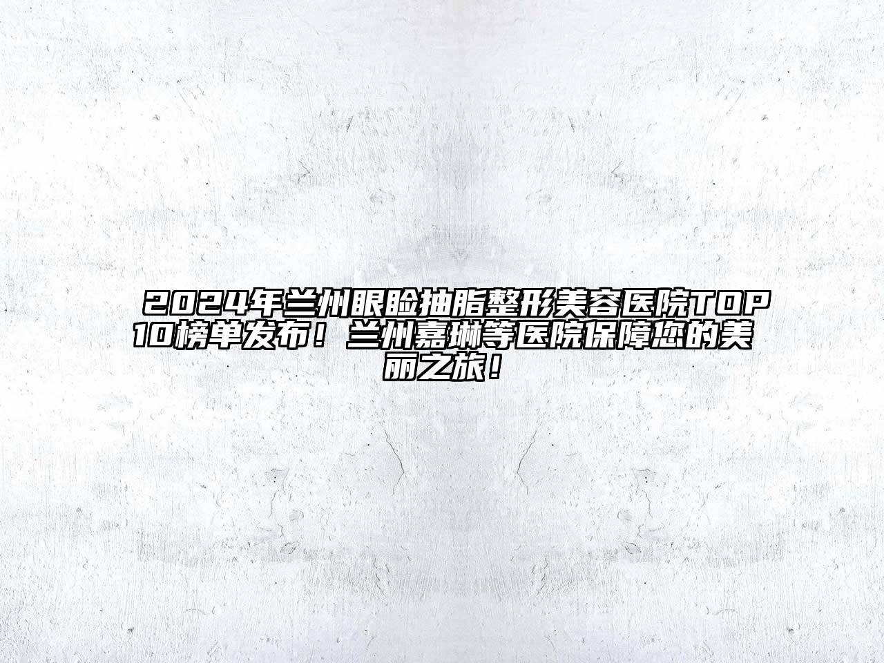 2024年兰州眼睑抽脂整形美容医院TOP10榜单发布！兰州嘉琳等医院保障您的美丽之旅！