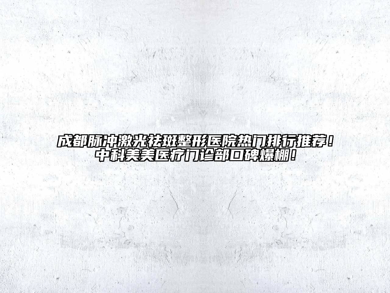 成都脉冲激光祛斑整形医院热门排行推荐！中科美美医疗门诊部口碑爆棚！