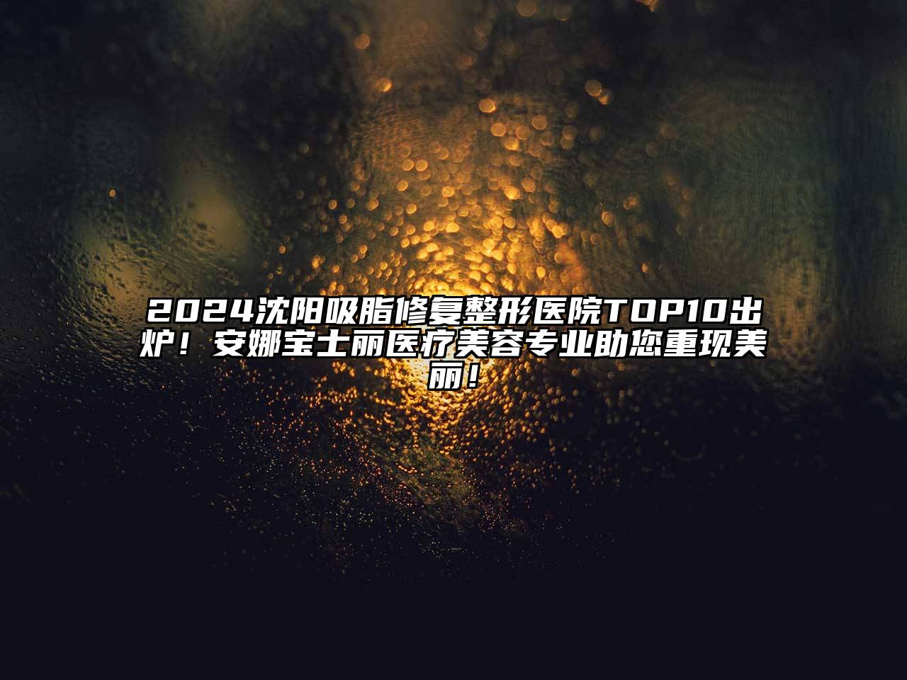 2024沈阳吸脂修复整形医院TOP10出炉！安娜宝士丽医疗美容专业助您重现美丽！
