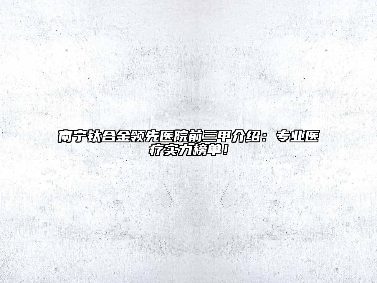 南宁钛合金领先医院前三甲介绍：专业医疗实力榜单！