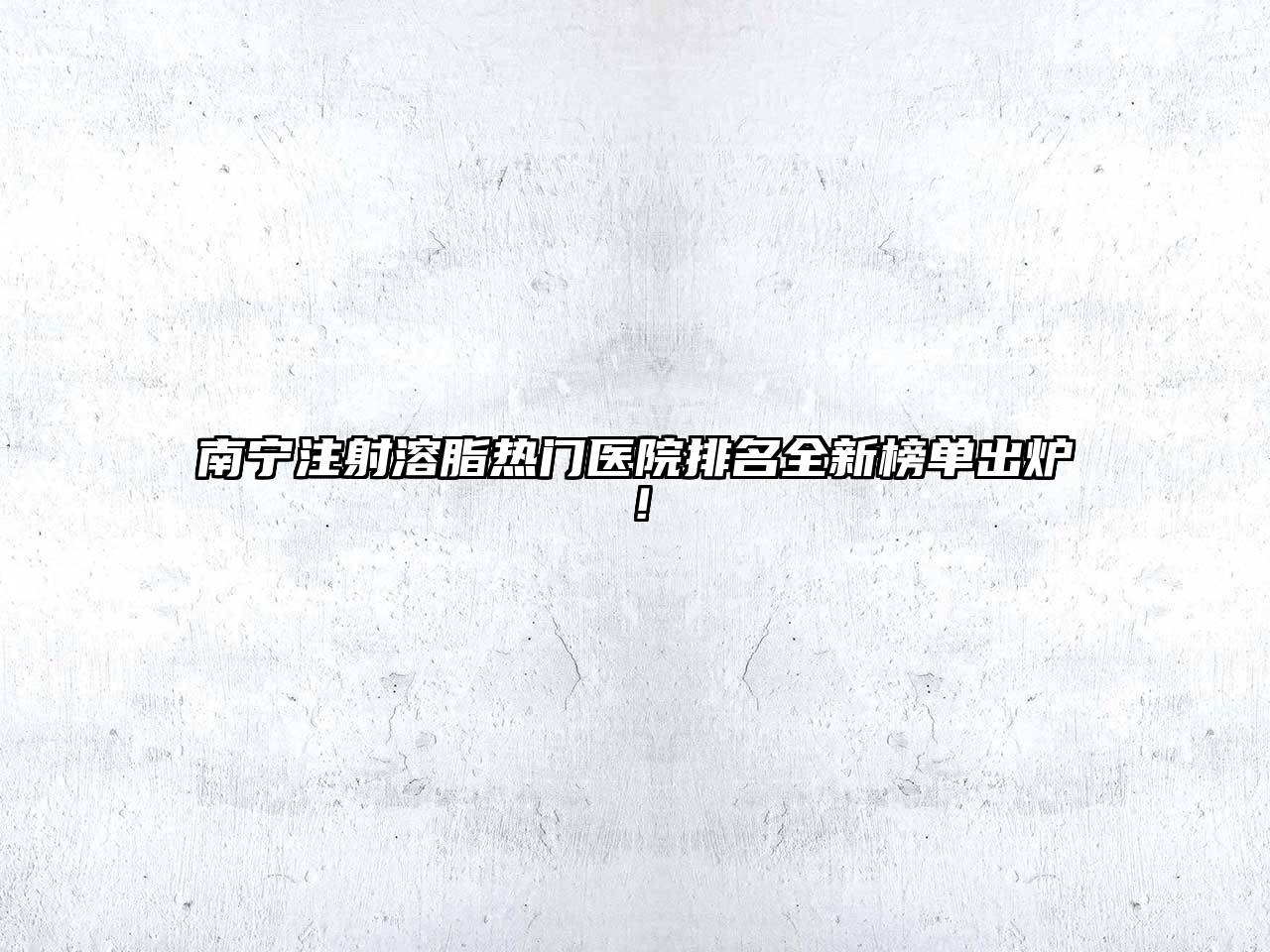 南宁注射溶脂热门医院排名全新榜单出炉！