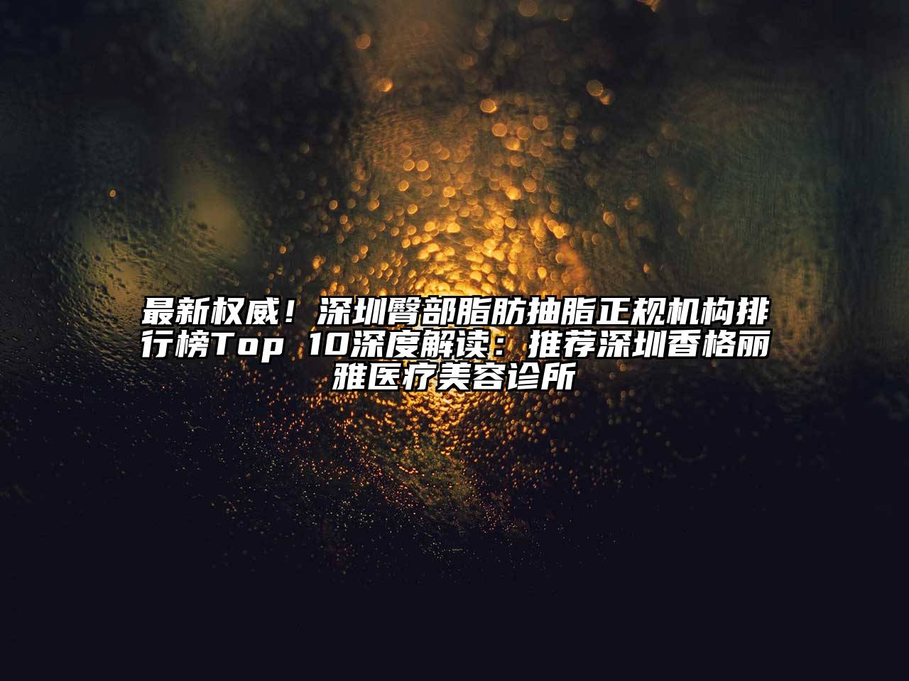 最新权威！深圳臀部脂肪抽脂正规机构排行榜Top 10深度解读：推荐深圳香格丽雅医疗美容诊所