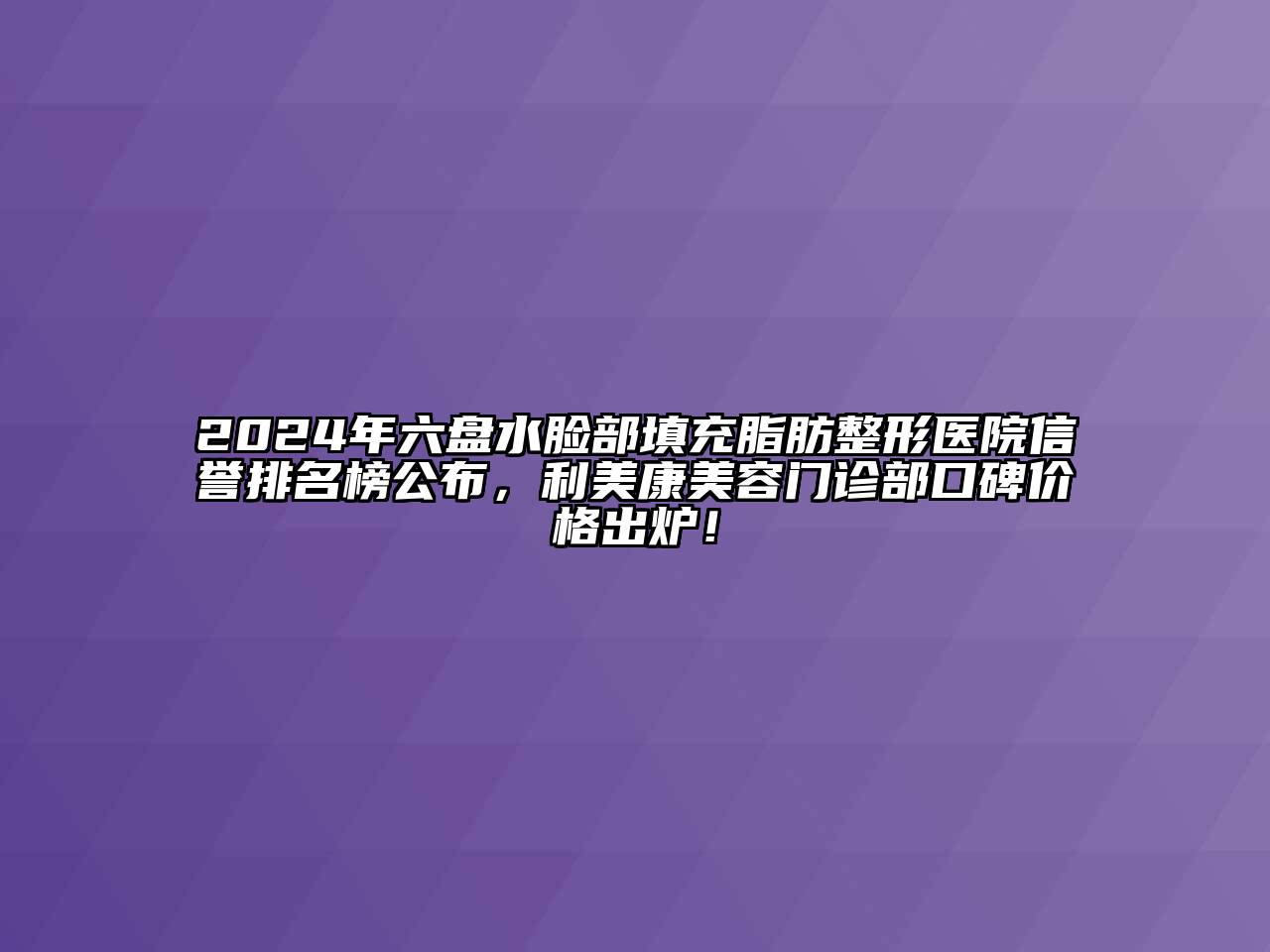 2024年六盘水脸部填充脂肪整形医院信誉排名榜公布，利美康美容门诊部口碑价格出炉！