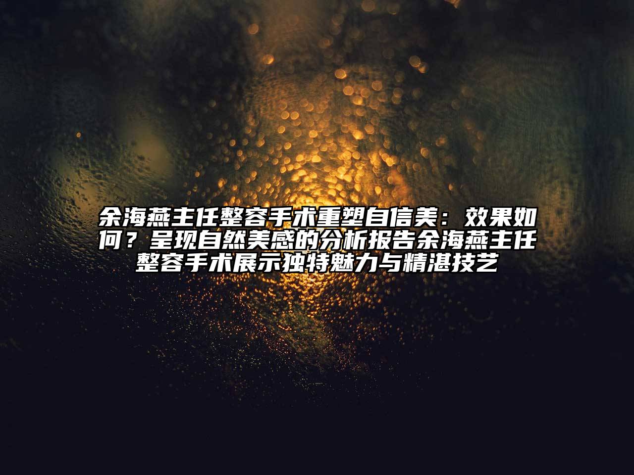 余海燕主任整容手术重塑自信美：效果如何？呈现自然美感的分析报告余海燕主任整容手术展示独特魅力与精湛技艺