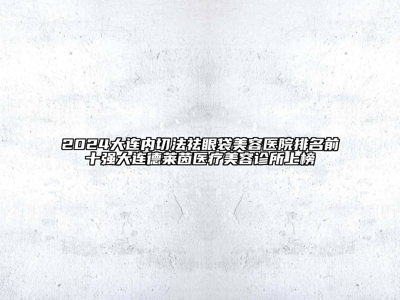 2024大连内切法祛眼袋美容医院排名前十强大连德莱茵医疗美容诊所上榜