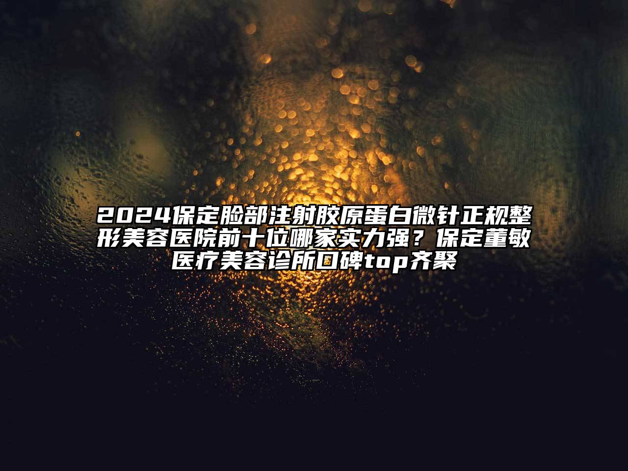 2024保定脸部注射胶原蛋白微针正规整形美容医院前十位哪家实力强？保定董敏医疗美容诊所口碑top齐聚