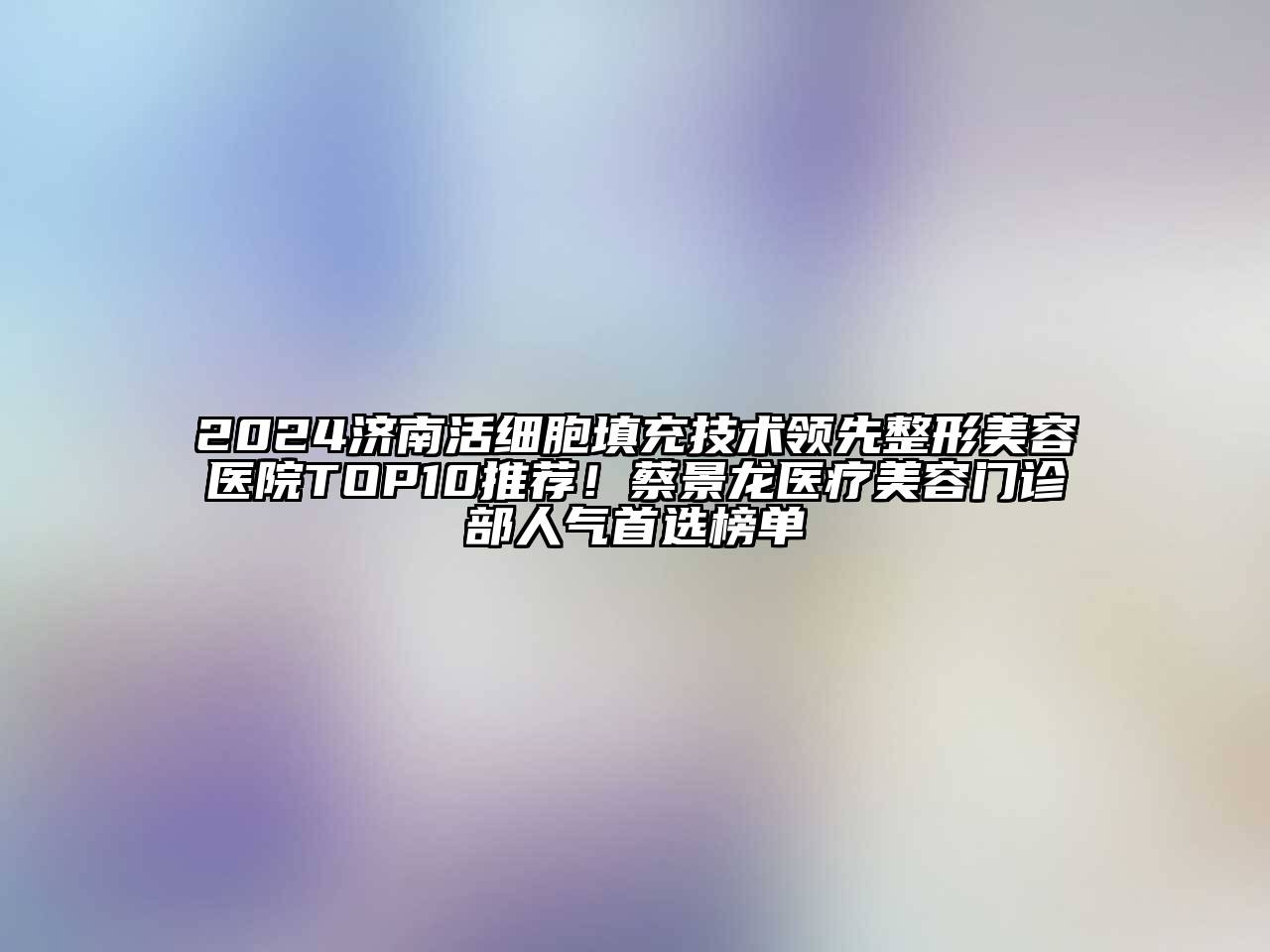 2024济南活细胞填充技术领先整形美容医院TOP10推荐！蔡景龙医疗美容门诊部人气首选榜单