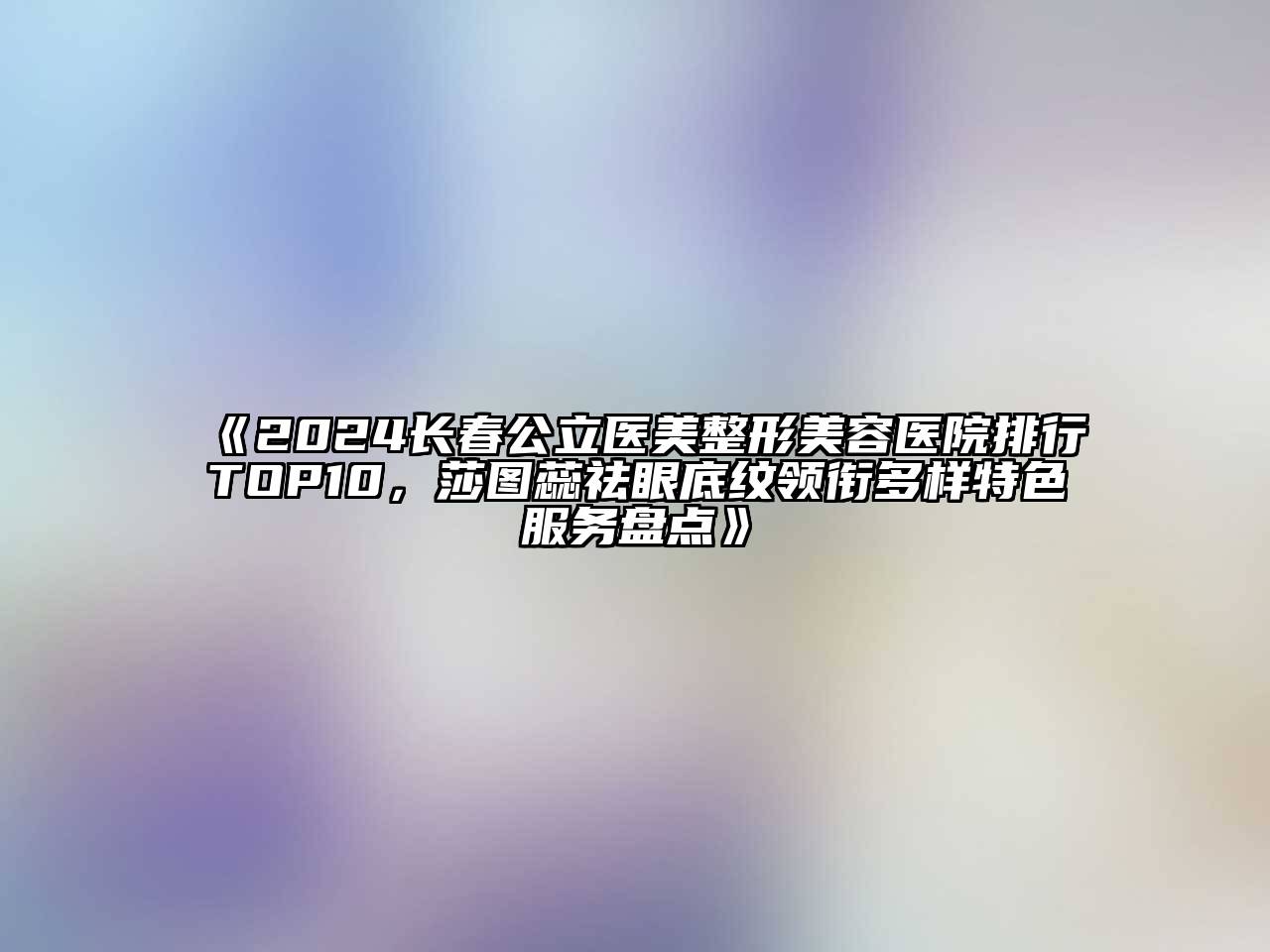 2024长春公立医美整形美容医院排行TOP10，莎图蕊祛眼底纹领衔多样特色服务盘点