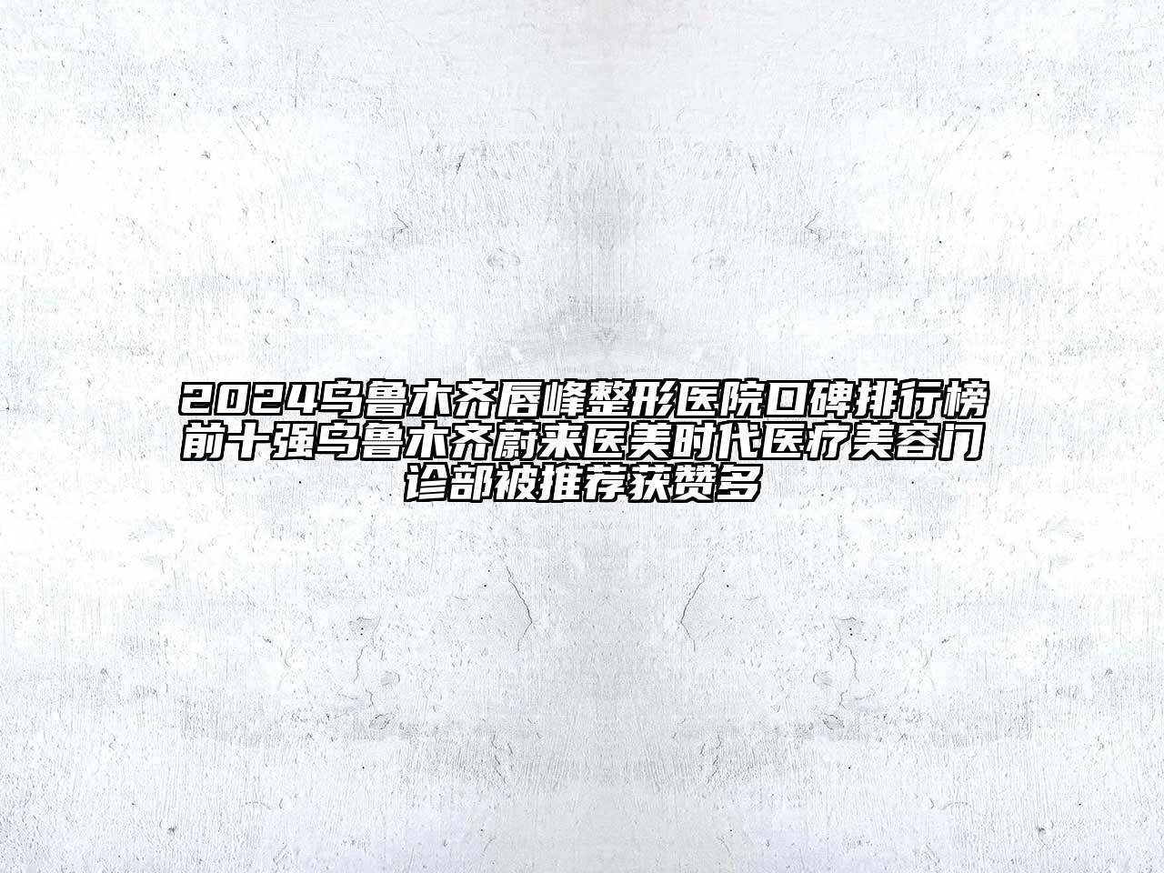 2024乌鲁木齐唇峰整形医院口碑排行榜前十强乌鲁木齐蔚来医美时代医疗美容门诊部被推荐获赞多