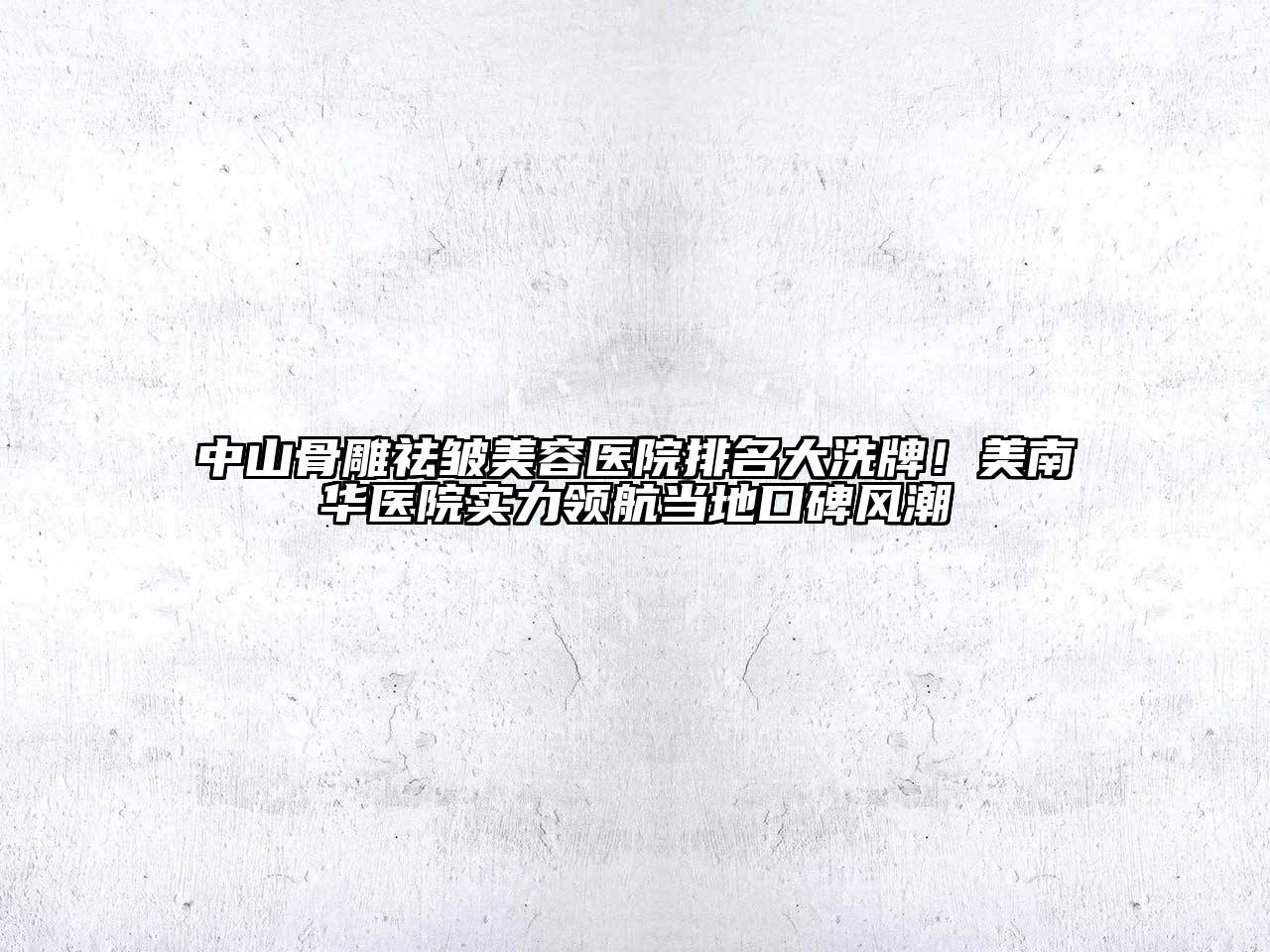 中山骨雕祛皱美容医院排名大洗牌！美南华医院实力领航当地口碑风潮
