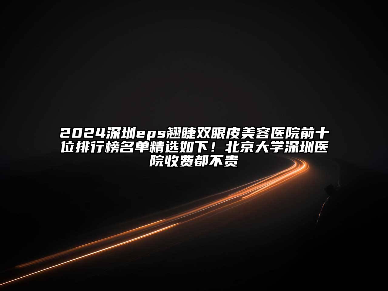 2024深圳eps翘睫双眼皮美容医院前十位排行榜名单精选如下！北京大学深圳医院收费都不贵