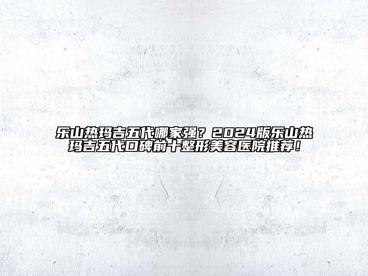 乐山热玛吉五代哪家强？2024版乐山热玛吉五代口碑前十整形美容医院推荐！