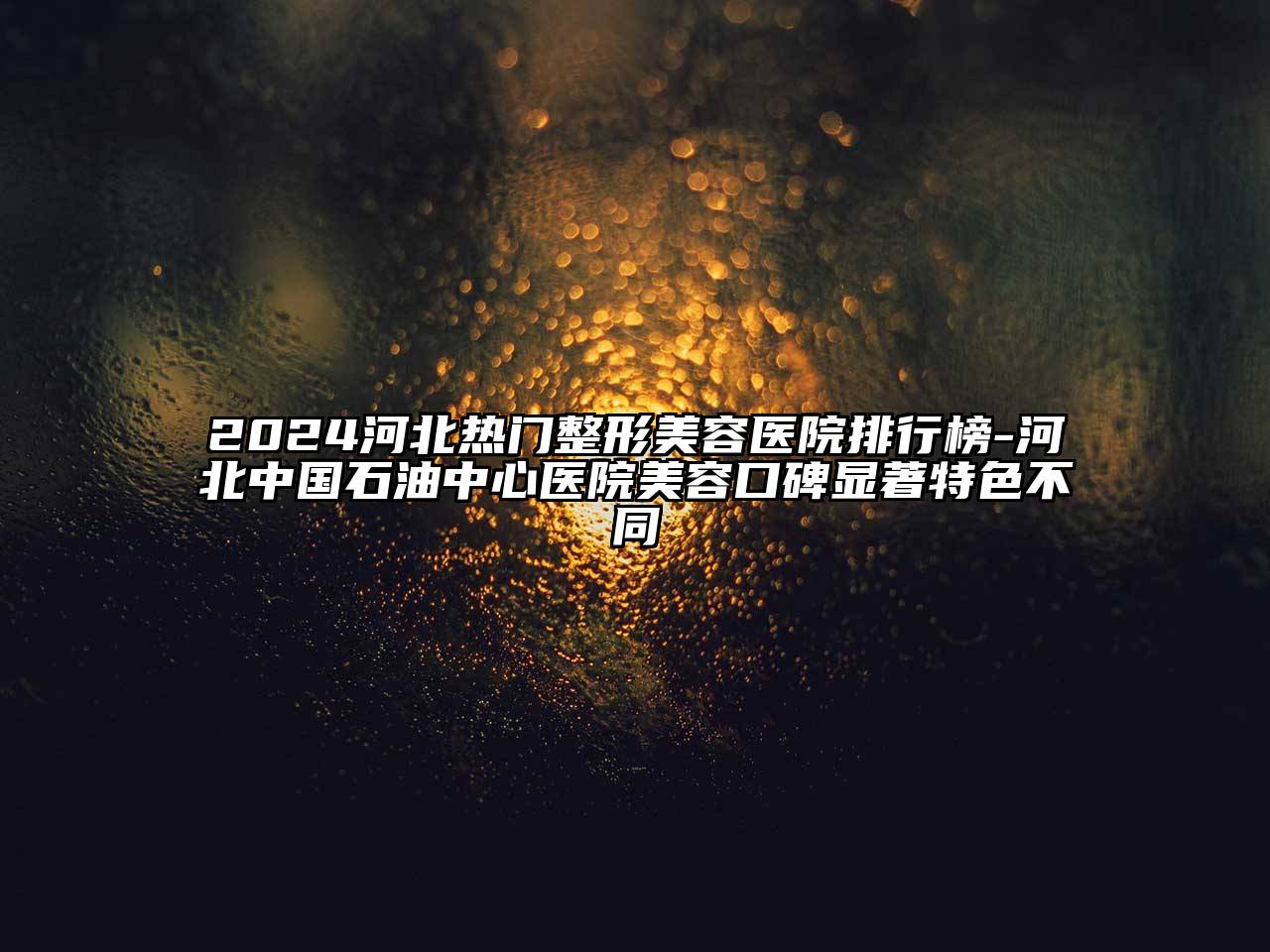 2024河北热门整形美容医院排行榜-河北中国石油中心医院美容口碑显著特色不同