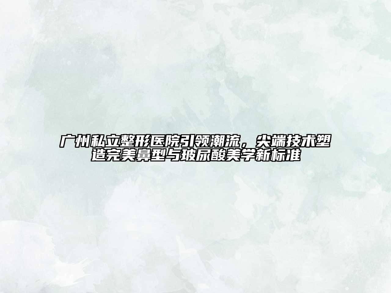 广州私立整形医院引领潮流，尖端技术塑造完美鼻型与玻尿酸美学新标准