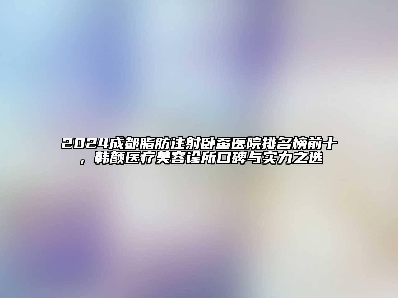 2024成都脂肪注射卧蚕医院排名榜前十，韩颜医疗美容诊所口碑与实力之选