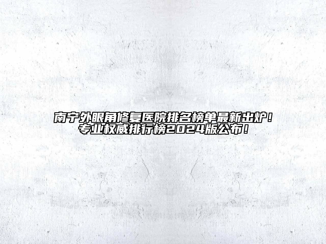 南宁外眼角修复医院排名榜单最新出炉！专业权威排行榜2024版公布！