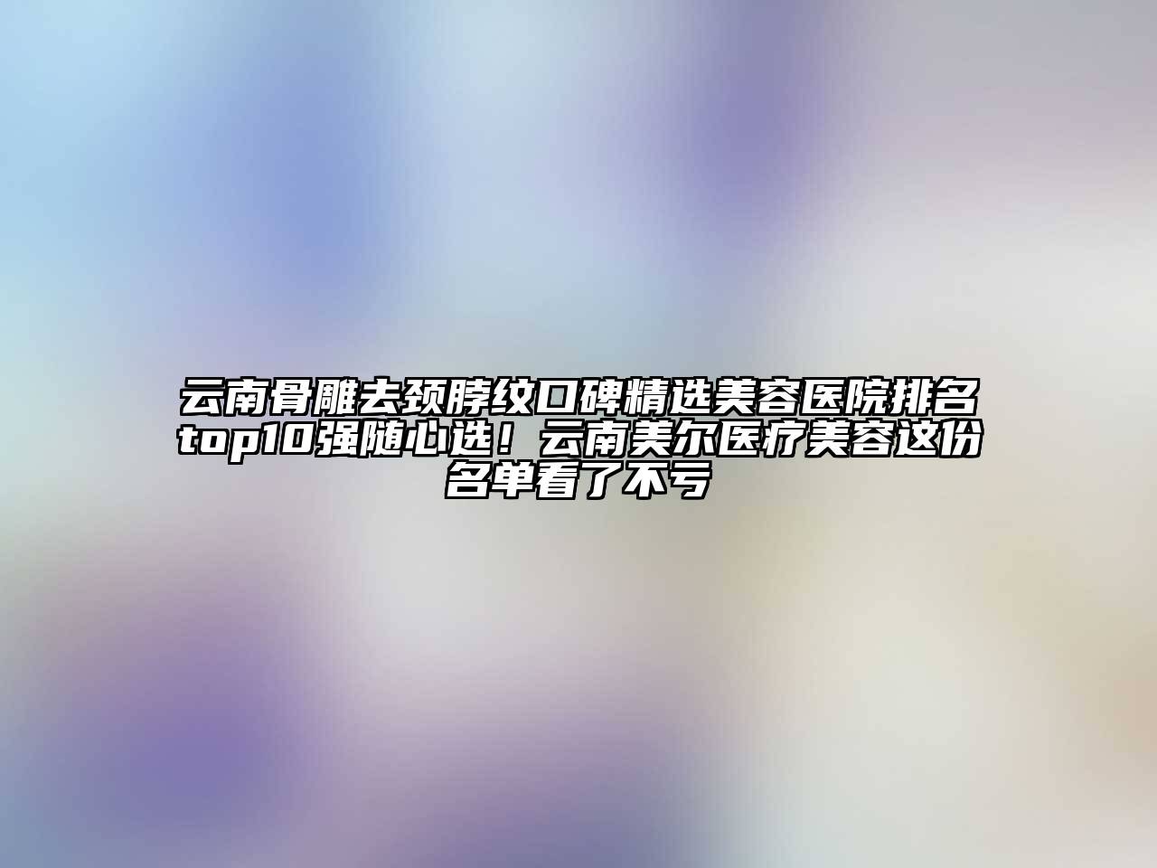 云南骨雕去颈脖纹口碑精选美容医院排名top10强随心选！云南美尔医疗美容这份名单看了不亏