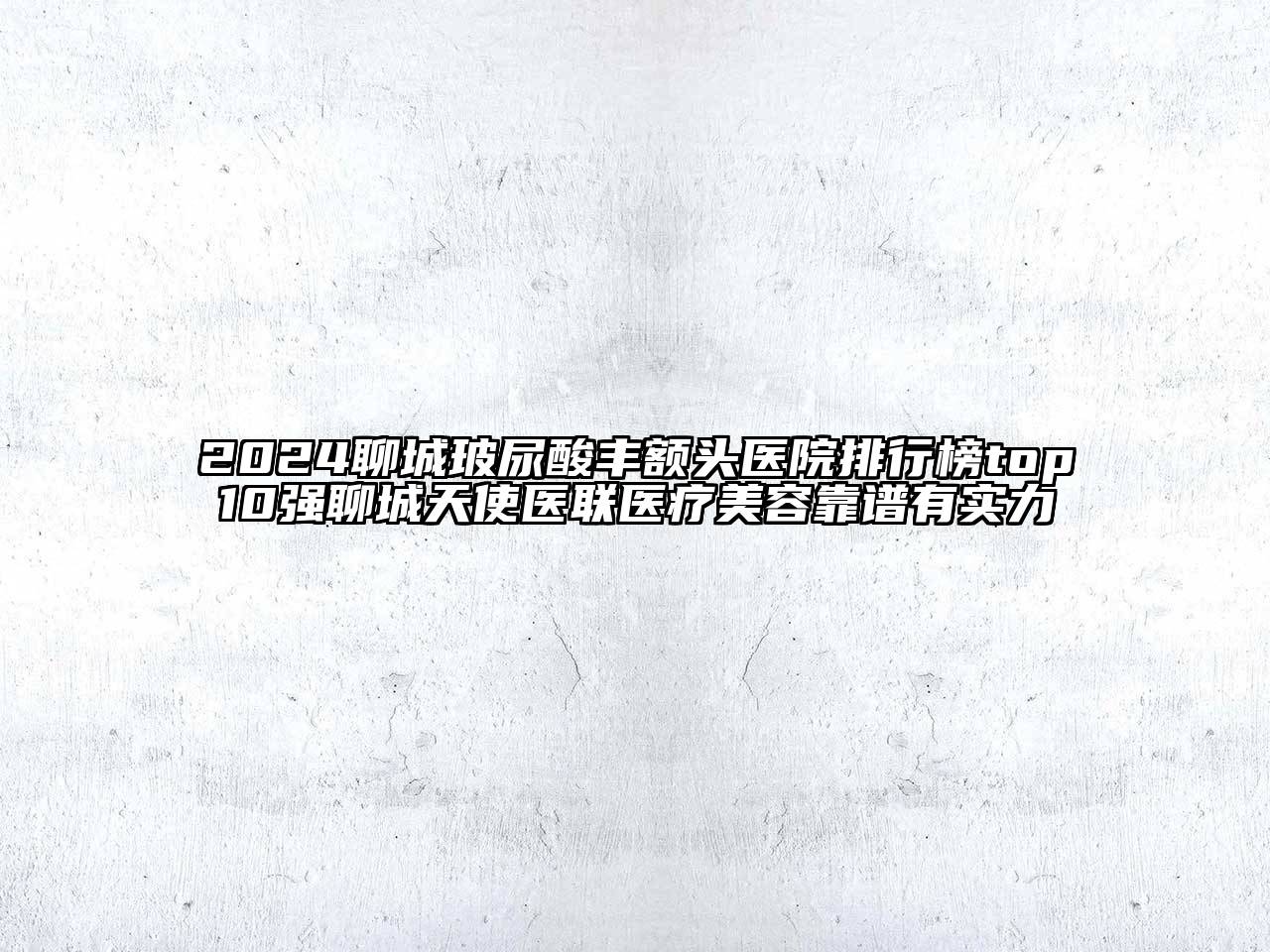 2024聊城玻尿酸丰额头医院排行榜top10强聊城天使医联医疗美容靠谱有实力