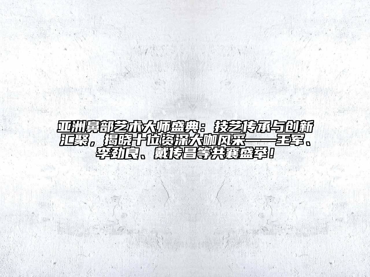 亚洲鼻部艺术大师盛典：技艺传承与创新汇聚，揭晓十位资深大咖风采——王军、李劲良、戴传昌等共襄盛举！