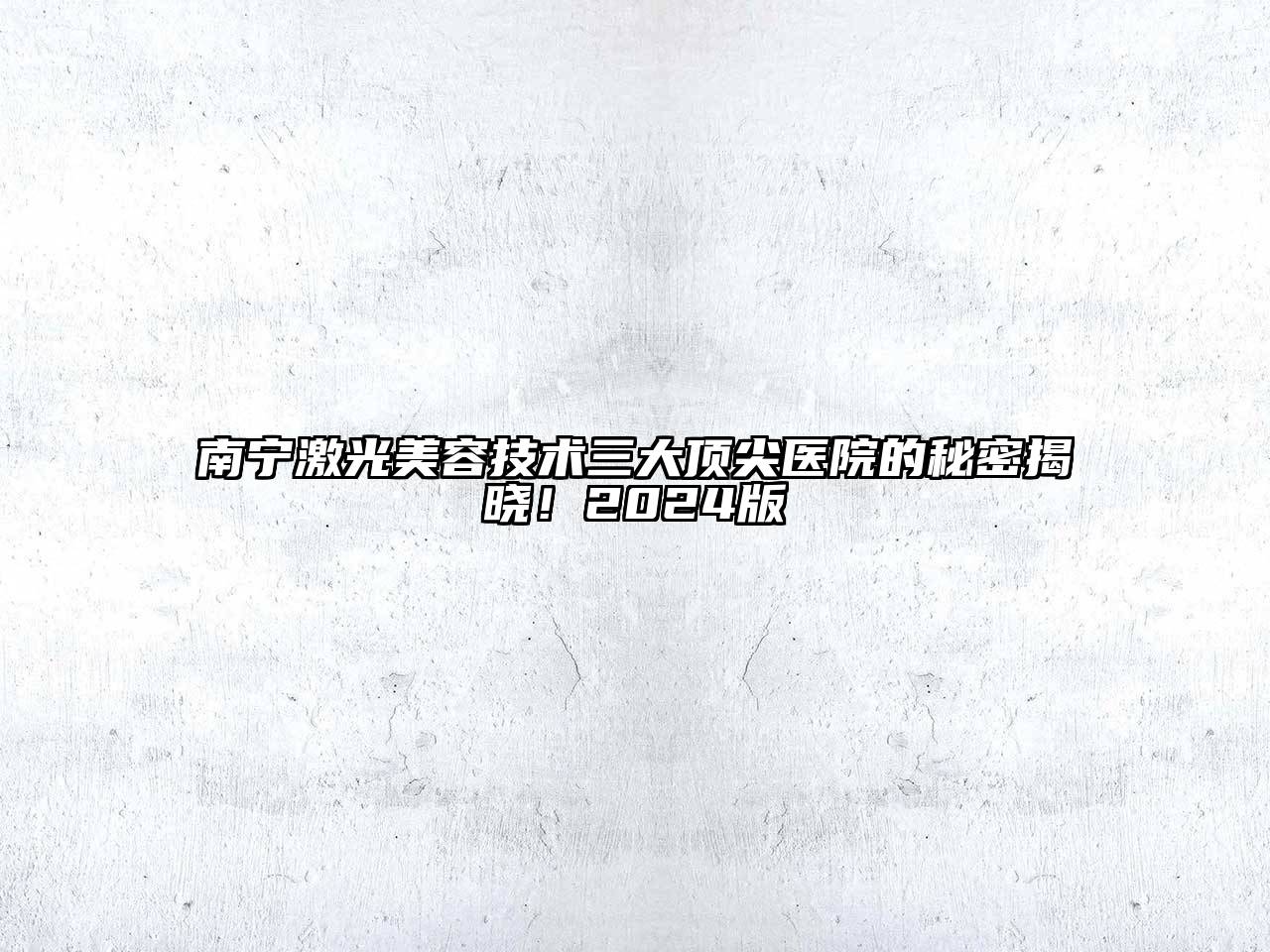 南宁激光美容技术三大顶尖医院的秘密揭晓！2024版