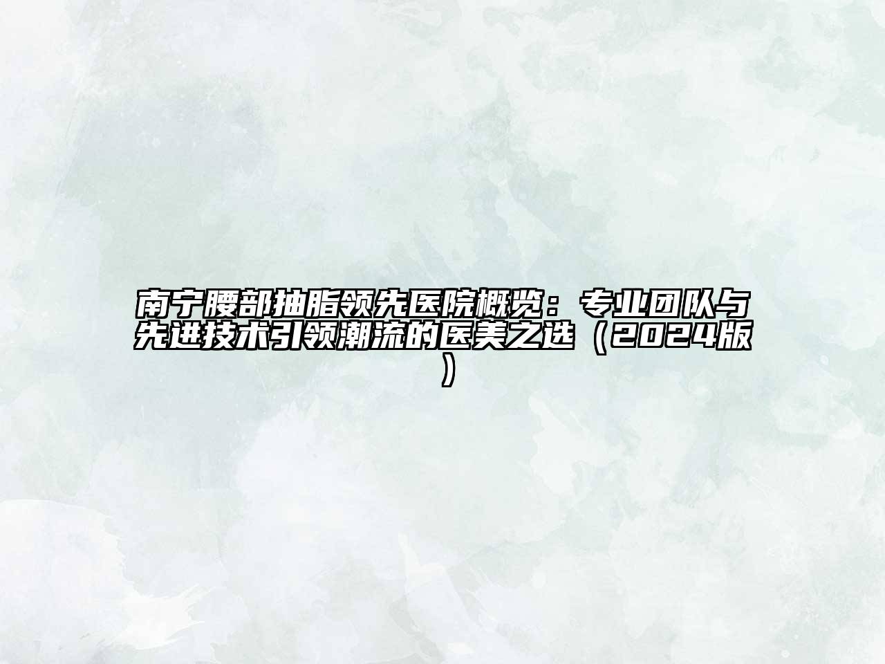 南宁腰部抽脂领先医院概览：专业团队与先进技术引领潮流的医美之选（2024版）