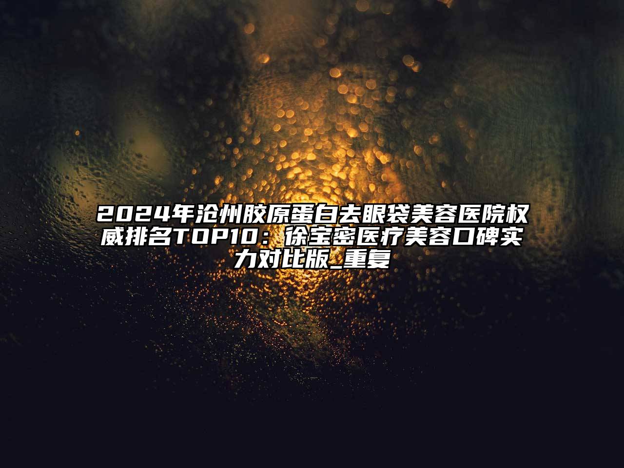 2024年沧州胶原蛋白去眼袋美容医院权威排名TOP10：徐宝密医疗美容口碑实力对比版_重复