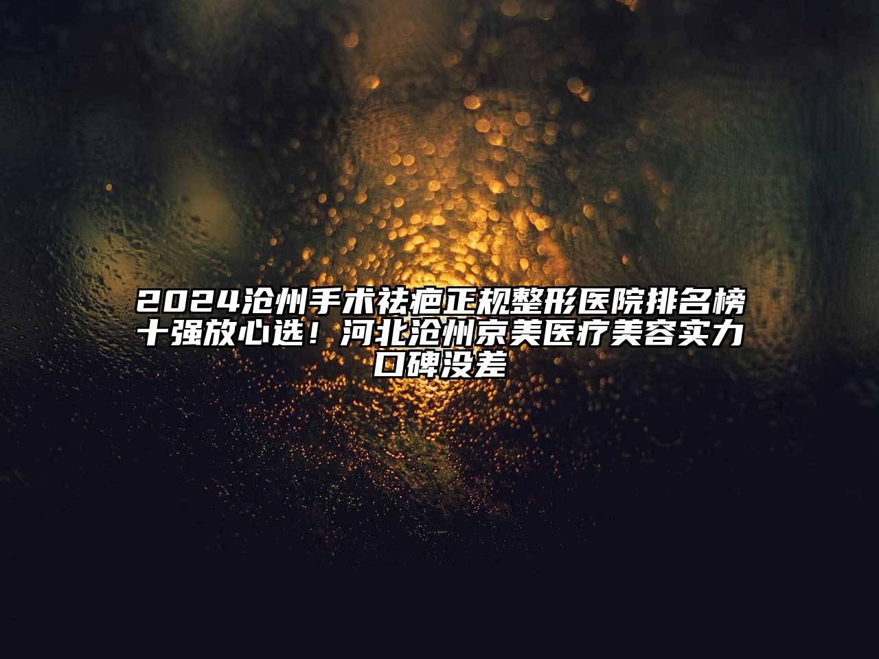 2024沧州手术祛疤正规整形医院排名榜十强放心选！河北沧州京美医疗美容实力口碑没差