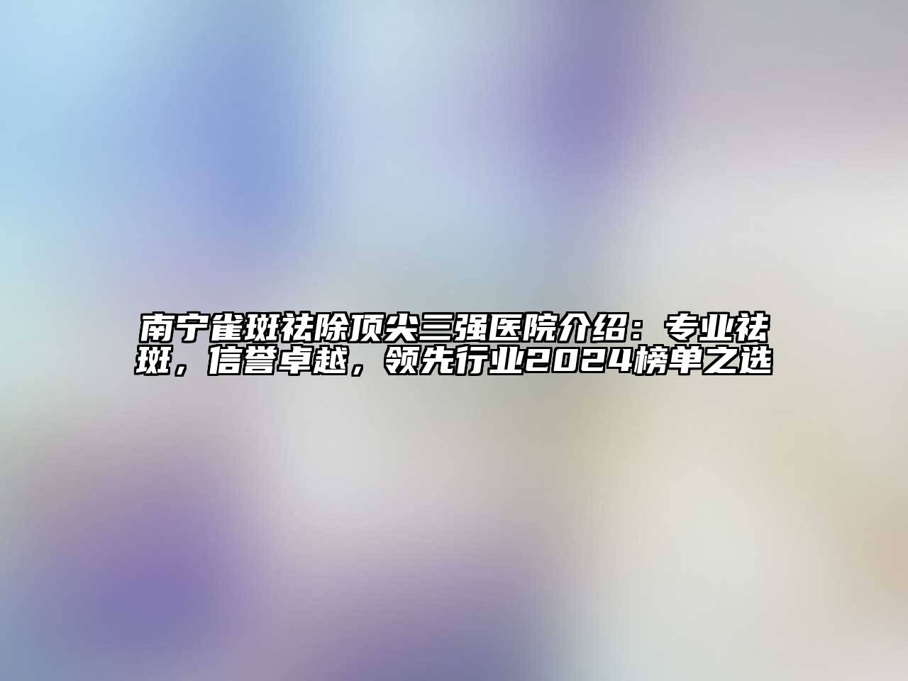 南宁雀斑祛除顶尖三强医院介绍：专业祛斑，信誉卓越，领先行业2024榜单之选