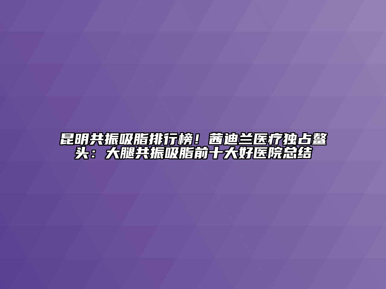 昆明共振吸脂排行榜！茜迪兰医疗独占鳌头：大腿共振吸脂前十大好医院总结